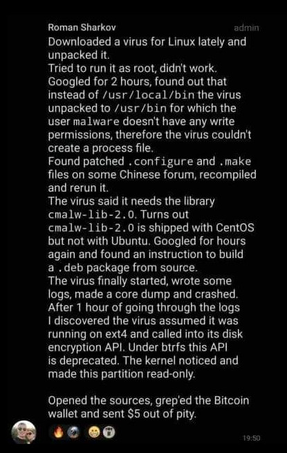 Roman Sharkov (admin)

 Downloaded a virus for Linux lately and unpacked it.

Tried to run it as root, didn't work. Googled for 2 hours, found out that instead of /usr/local/bin the virus unpacked to /usr/bin for which the user malware doesn't have any write permissions, therefore the virus couldn't create a process file.
Found patched.configure and .make files on some Chinese forum, recompiled and rerun it.
The virus said it needs the library cmalw-lib-2.0. Turns out cmalw-lib-2.0 is shipped with CentOS but not with Ubuntu. Googled for hours again and found an instruction to build
a. deb package from source. The virus finally started, wrote some
logs, made a core dump and crashed. After 1 hour of going through the logs I discovered the virus assumed it was running on ext4 and called into its disk encryption API. Under btrfs this API is deprecated. The kernel noticed and made this partition read-only.
Opened the sources, grep'ed the Bitcoin wallet and sent $5 out of pity.

Time 19:50