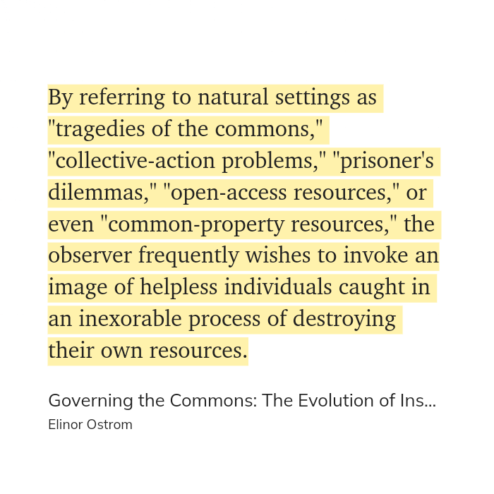 Quote from "Governing the Commons" by Elinor Ostrom.

By referring to natural settings as "tragedies of the commons," "collective-action problems," "prisoner's dilemmas," "open-access resources," or even "common-property resources," the observer frequently wishes to invoke an image of helpless individuals caught in an inexorable process of destroying their own resources.
