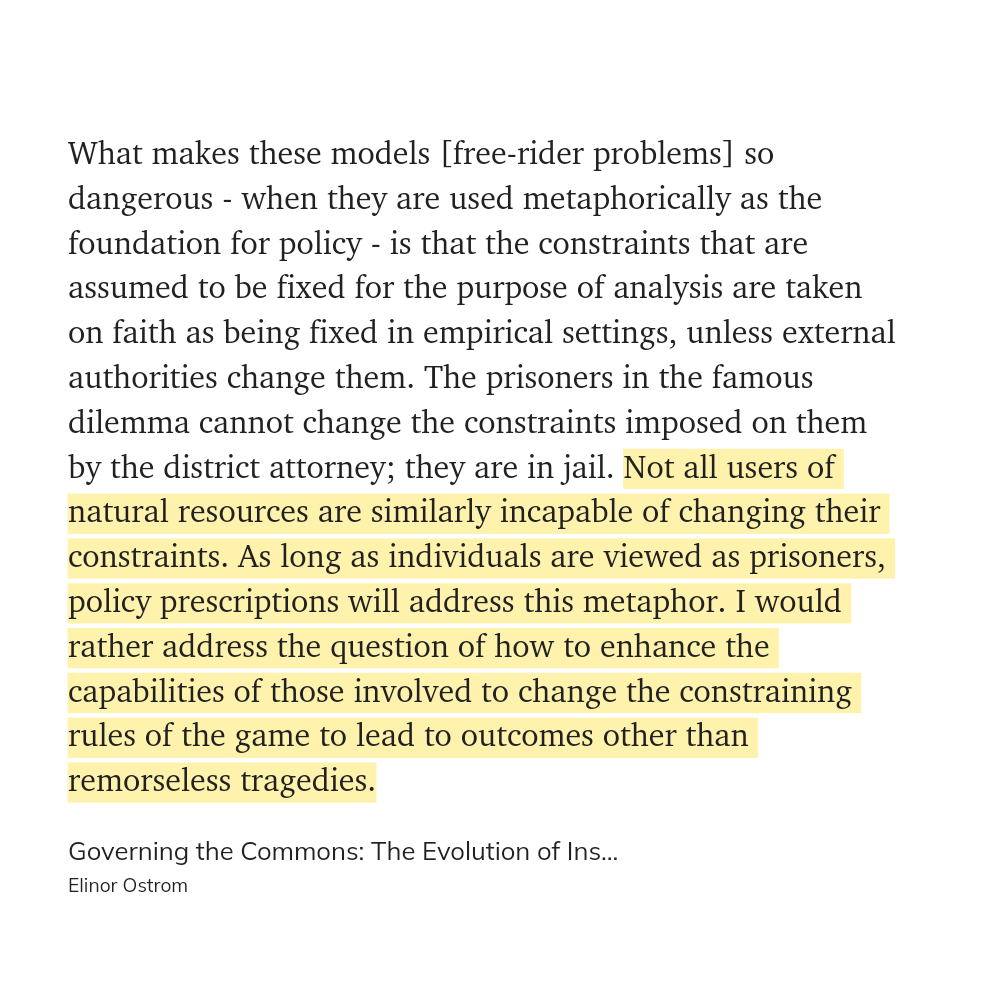 Quote from "Governing the Commons" by Elinor Ostrom.

What makes these models [free-rider problems] so dangerous - when they are used metaphorically as the foundation for policy - is that the constraints that are assumed to be fixed for the purpose of analysis are taken on faith as being fixed in empirical settings, unless external authorities change them. The prisoners in the famous dilemma cannot change the constraints imposed on them by the district attorney; they are in jail. Not all users of natural resources are similarly incapable of changing their constraints. As long as individuals are viewed as prisoners, policy prescriptions will address this metaphor. I would rather address the question of how to enhance the capabilities of those involved to change the constraining rules of the game to lead to outcomes other than remorseless tragedies.