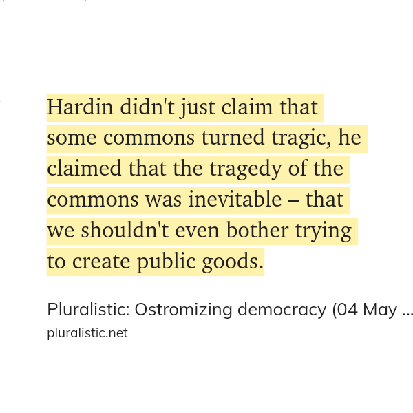Quote from Cory Doctorow (pluralistic.net)

Hardin didn't just claim that some commons turned tragic, he claimed that the tragedy of the commons was inevitable – that we shouldn't even bother trying to create public goods.
