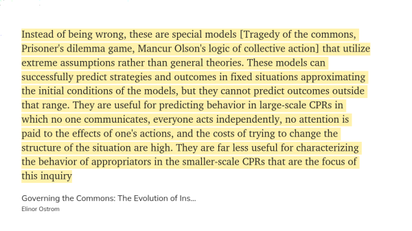 Quote from "Governing the Commons" by Elinor Ostrom.

Instead of being wrong, these are special models [Tragedy of the commons, Prisoner's dilemma game, Mancur Olson's logic of collective action] that utilize extreme assumptions rather than general theories. These models can successfully predict strategies and outcomes in fixed situations approximating the initial conditions of the models, but they cannot predict outcomes outside that range. They are useful for predicting behavior in large-scale CPRs in which no one communicates, everyone acts independently, no attention is paid to the effects of one's actions, and the costs of trying to change the structure of the situation are high. They are far less useful for characterizing the behavior of appropriators in the smaller-scale CPRs that are the focus of this inquiry...